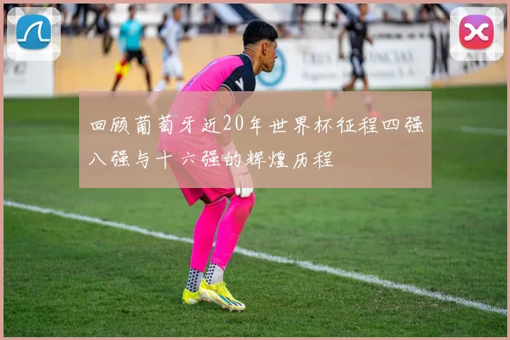 回顾葡萄牙近20年世界杯征程四强八强与十六强的辉煌历程