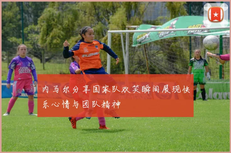 内马尔分享国家队欢笑瞬间展现快乐心情与团队精神
