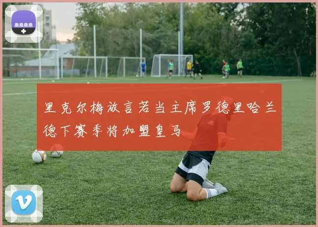 里克尔梅放言若当主席罗德里哈兰德下赛季将加盟皇马