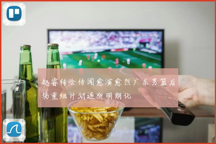 赵睿转会传闻愈演愈烈广东男篮后场重组计划逐渐明朗化