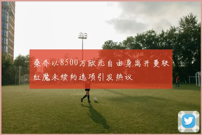 桑乔以8500万欧元自由身离开曼联红魔未续约选项引发热议