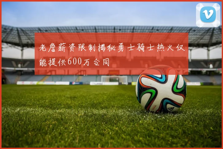 老詹薪资限制揭秘勇士骑士热火仅能提供600万合同