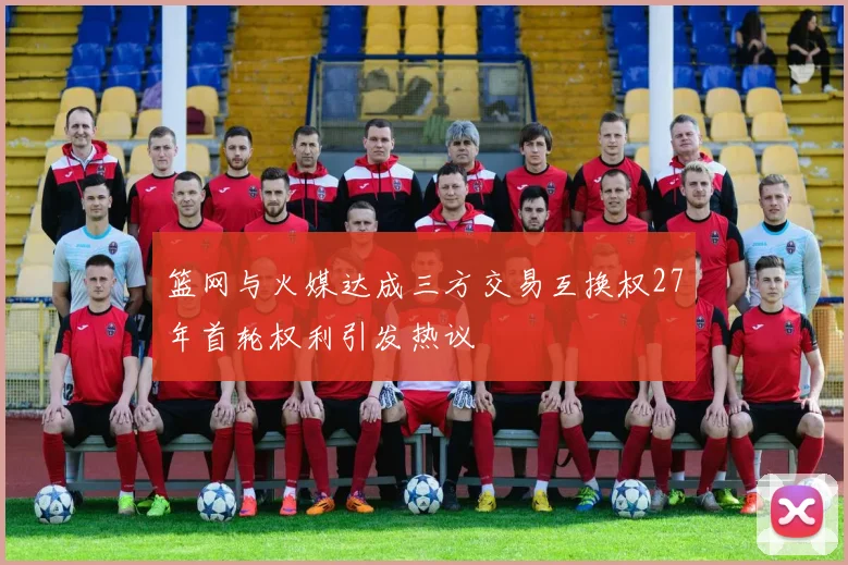 篮网与火媒达成三方交易互换权27年首轮权利引发热议