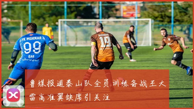 鲁媒报道泰山队全员训练备战王大雷高准翼缺席引关注