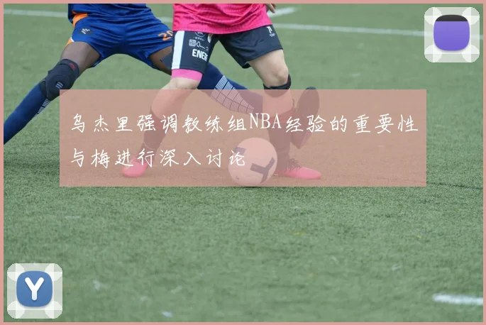 乌杰里强调教练组NBA经验的重要性与梅进行深入讨论