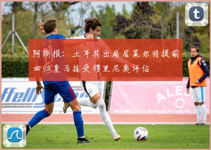 阿斯报：土耳其出局居莱尔将提前回归皇马接受穆里尼奥评估