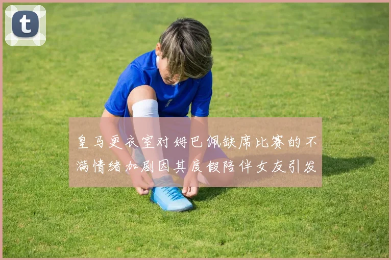 皇马更衣室对姆巴佩缺席比赛的不满情绪加剧因其度假陪伴女友引发争议