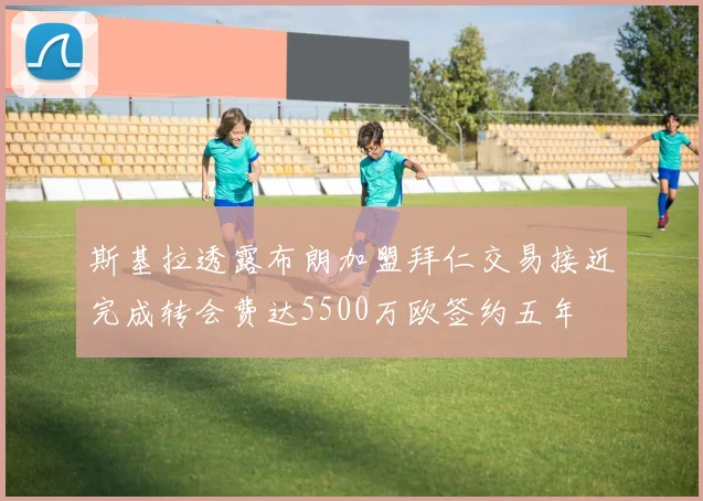 斯基拉透露布朗加盟拜仁交易接近完成转会费达5500万欧签约五年