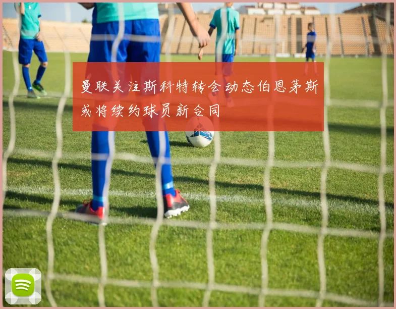 曼联关注斯科特转会动态伯恩茅斯或将续约球员新合同