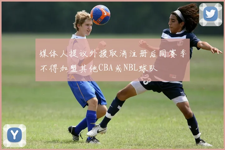 媒体人提议外援取消注册后同赛季不得加盟其他CBA或NBL球队