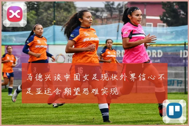马德兴谈中国女足现状外界信心不足亚运会期望恐难实现