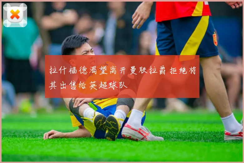 拉什福德渴望离开曼联拉爵拒绝将其出售给英超球队