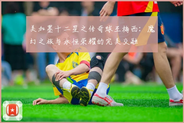 美加墨十二星之传奇球王梅西：魔幻之旅与永恒荣耀的完美交融