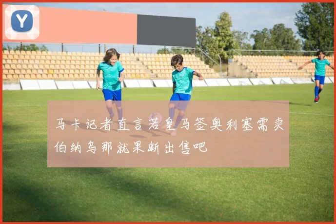 马卡记者直言若皇马签奥利塞需卖伯纳乌那就果断出售吧
