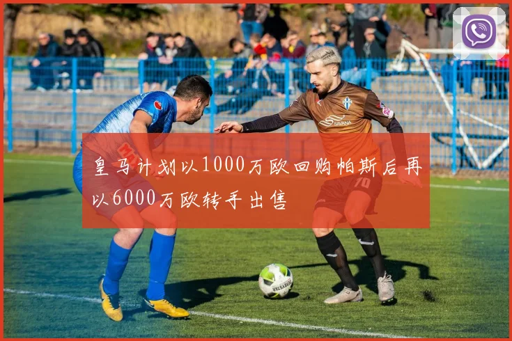 皇马计划以1000万欧回购帕斯后再以6000万欧转手出售