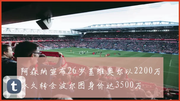 阿森纳宣布26岁基维奥尔以2200万永久转会波尔图身价达3500万