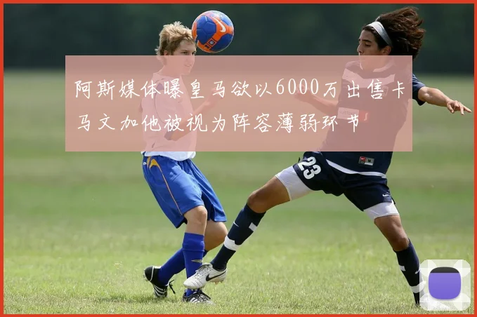 阿斯媒体曝皇马欲以6000万出售卡马文加他被视为阵容薄弱环节