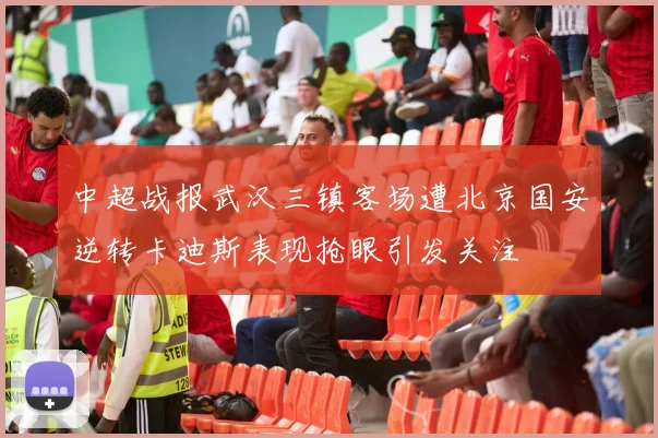 中超战报武汉三镇客场遭北京国安逆转卡迪斯表现抢眼引发关注