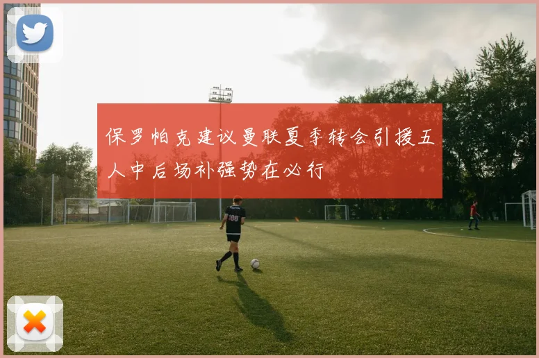 保罗帕克建议曼联夏季转会引援五人中后场补强势在必行