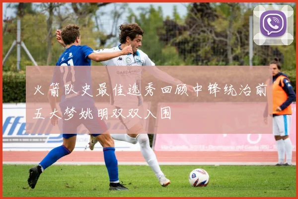火箭队史最佳选秀回顾中锋统治前五大梦姚明双双入围