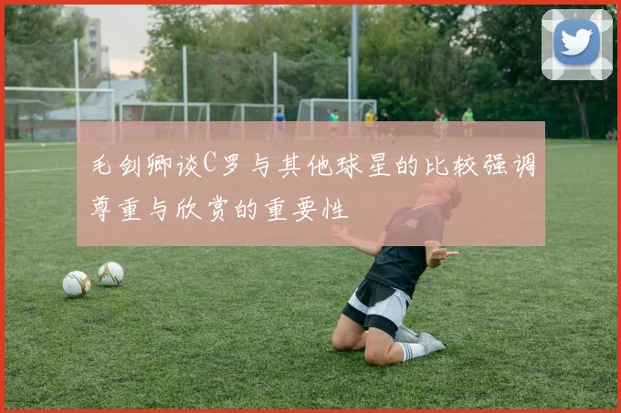 毛剑卿谈C罗与其他球星的比较强调尊重与欣赏的重要性