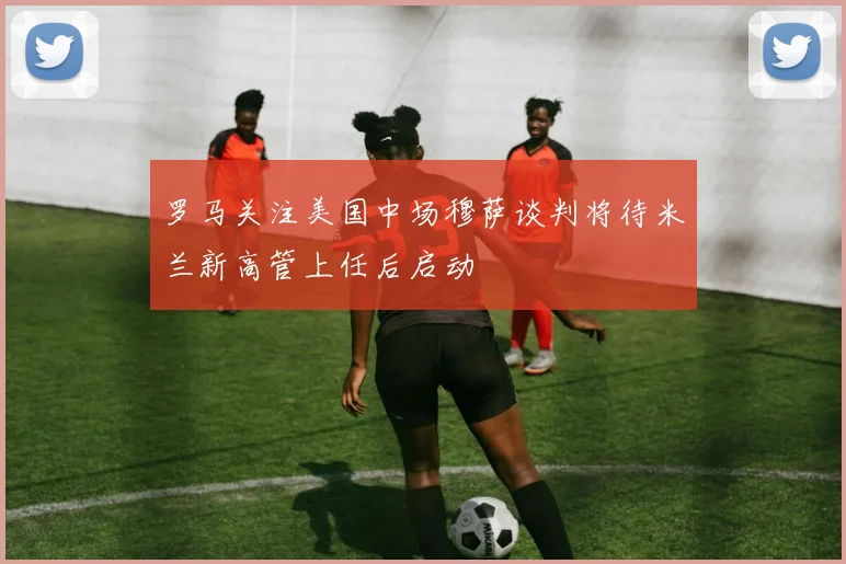 罗马关注美国中场穆萨谈判将待米兰新高管上任后启动