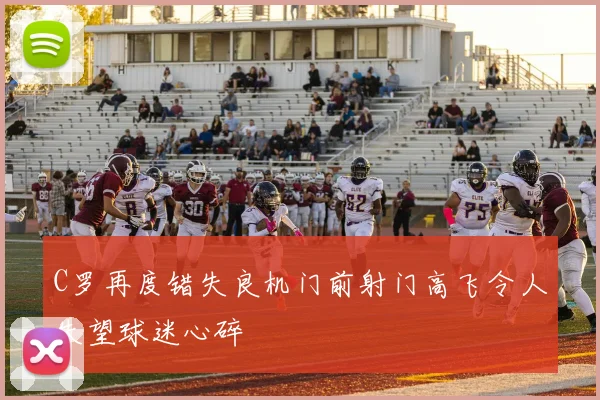 C罗再度错失良机门前射门高飞令人失望球迷心碎