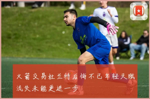 火箭交易杜兰特后悔不已年轻天赋流失未能更进一步